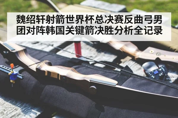 魏绍轩射箭世界杯总决赛反曲弓男团对阵韩国关键箭决胜分析全记录(kaiyun)