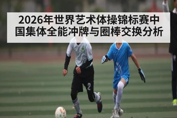 2026年世界艺术体操锦标赛中国集体全能冲牌与圈棒交换分析（kaiyun）
